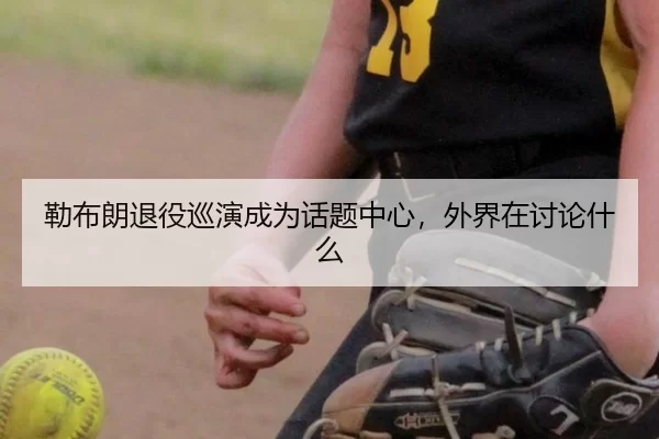 勒布朗退役巡演成为话题中心，外界在讨论什么