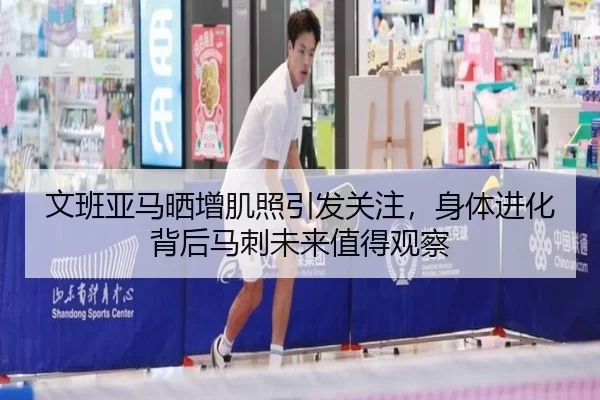 文班亚马晒增肌照引发关注，身体进化背后马刺未来值得观察